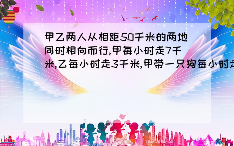 甲乙两人从相距50千米的两地同时相向而行,甲每小时走7千米,乙每小时走3千米,甲带一只狗每小时走9千米,当狗一遇到乙时又返回甲处,一遇到甲时又返回乙处,直到两人相遇,求小狗走的路程?