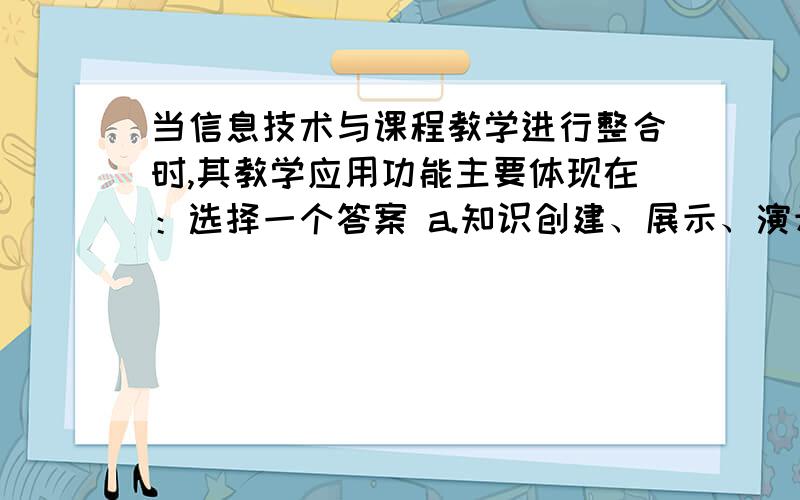 当信息技术与课程教学进行整合时,其教学应用功能主要体现在：选择一个答案 a.知识创建、展示、演示 b.