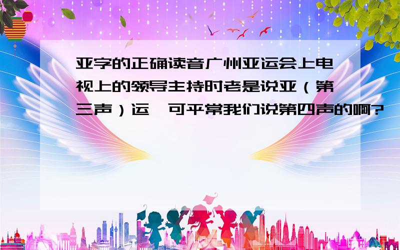 亚字的正确读音广州亚运会上电视上的领导主持时老是说亚（第三声）运,可平常我们说第四声的啊?