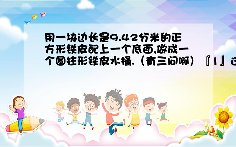 用一块边长是9.42分米的正方形铁皮配上一个底面,做成一个圆柱形铁皮水桶.（有三问啊）『1』这个水桶底面半径是多少?『2』这个水桶侧面积是多少?『3』这个水桶能容纳多少升水?（铁皮厚