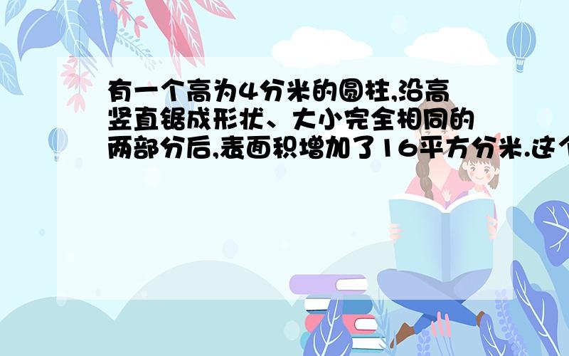 有一个高为4分米的圆柱,沿高竖直锯成形状、大小完全相同的两部分后,表面积增加了16平方分米.这个圆柱的体积是多少立方厘米?