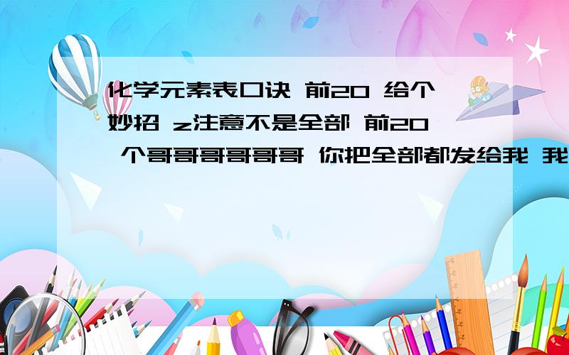 化学元素表口诀 前20 给个妙招 z注意不是全部 前20 个哥哥哥哥哥哥 你把全部都发给我 我也看不懂 就要前20