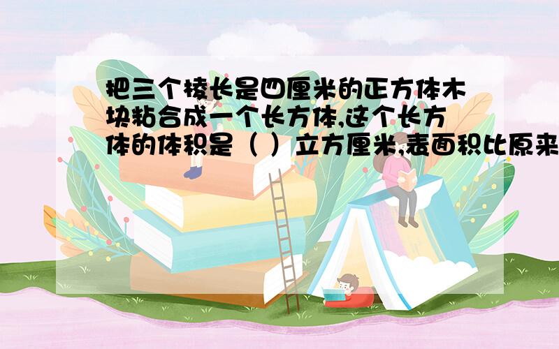 把三个棱长是四厘米的正方体木块粘合成一个长方体,这个长方体的体积是（ ）立方厘米,表面积比原来的三个小正方体表面积和减少（ ）平方厘米