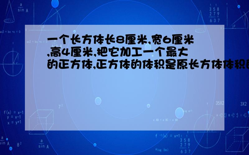 一个长方体长8厘米,宽6厘米,高4厘米,把它加工一个最大的正方体,正方体的体积是原长方体体积的百分之几（百分号前保留一位小数）