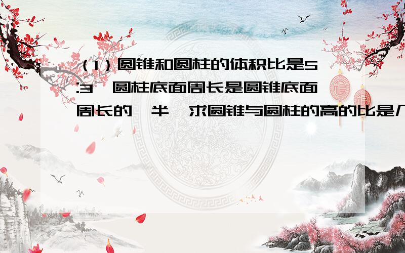 （1）圆锥和圆柱的体积比是5:3,圆柱底面周长是圆锥底面周长的一半,求圆锥与圆柱的高的比是几比几?（2）在一个车间中,如果走了15名女工,那么剩下的男女人数比为2:1,在这之后,如果走了45名