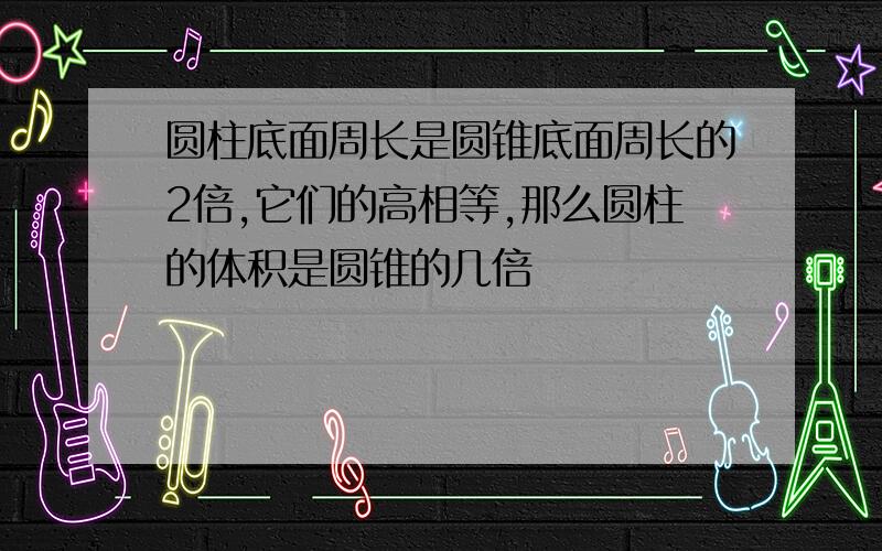 圆柱底面周长是圆锥底面周长的2倍,它们的高相等,那么圆柱的体积是圆锥的几倍