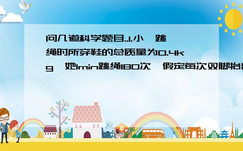 问几道科学题目..1.小婷跳绳时所穿鞋的总质量为0.4kg,她1min跳绳180次,假定每次双脚抬离地面的最大高度均为5cm,她对鞋所做的功为多少?跳跃时若上升所用的时间占每次跳跃时间的3/10,则每上升