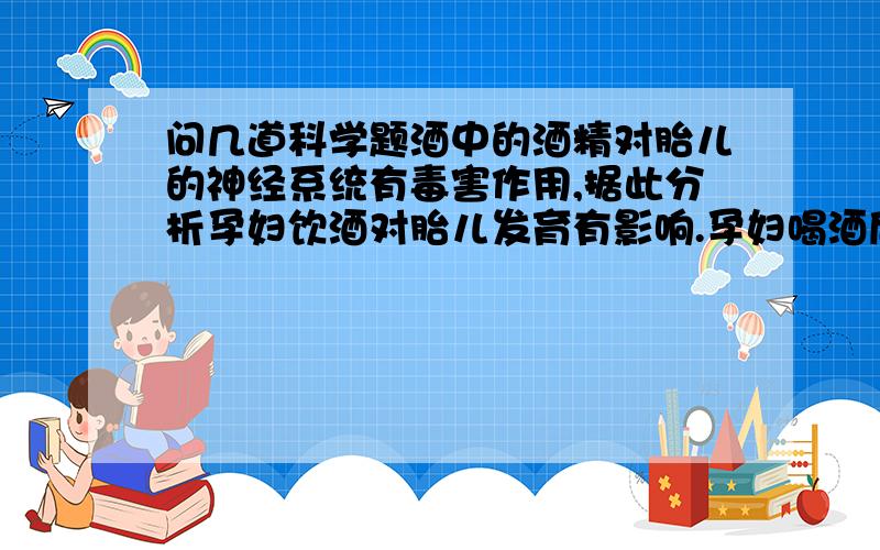 问几道科学题酒中的酒精对胎儿的神经系统有毒害作用,据此分析孕妇饮酒对胎儿发育有影响.孕妇喝酒后,酒精进入孕妇的（）中,通过（）可以进入胎儿体内,从而影响胎儿的（）发育.科学家