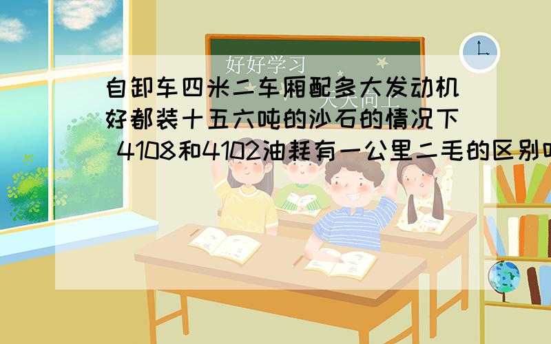 自卸车四米二车厢配多大发动机好都装十五六吨的沙石的情况下 4108和4102油耗有一公里二毛的区别吗 都带增压