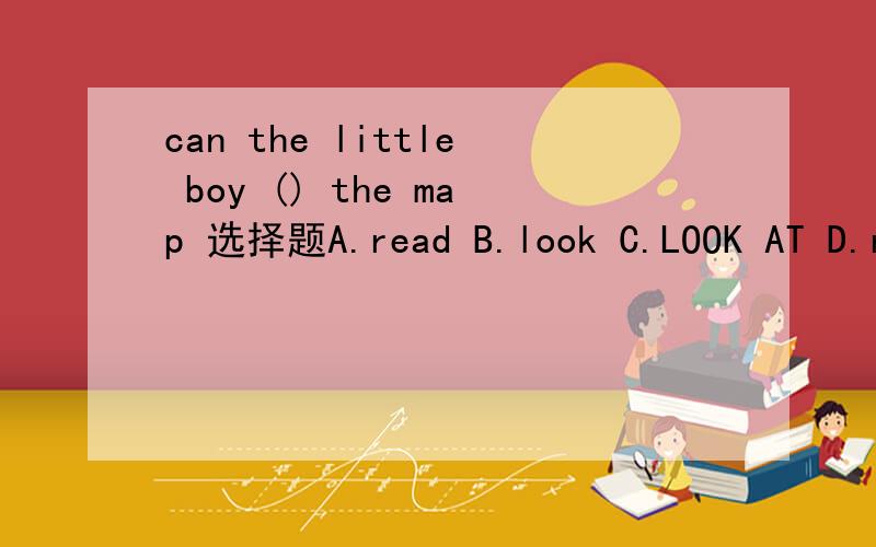 can the little boy () the map 选择题A.read B.look C.LOOK AT D.reads