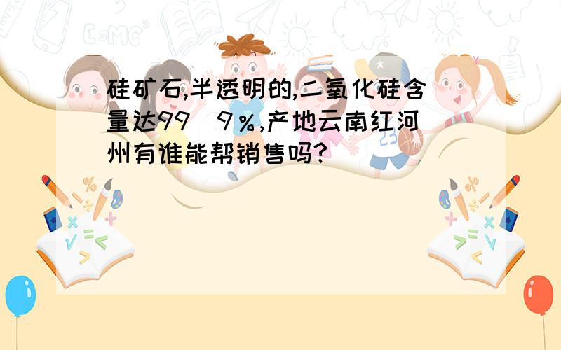 硅矿石,半透明的,二氧化硅含量达99．9％,产地云南红河州有谁能帮销售吗?