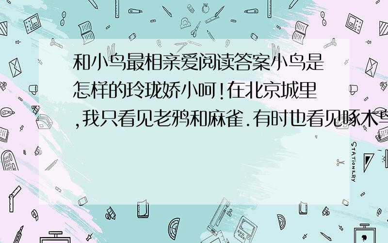 和小鸟最相亲爱阅读答案小鸟是怎样的玲珑娇小呵!在北京城里,我只看见老鸦和麻雀.有时也看见啄木鸟.在此却是雪未化尽,鸟儿已成群的来了.最先的便是青鸟.西方人以青鸟为最快乐的象征,