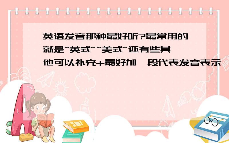 英语发音那种最好听?最常用的就是“英式”“美式”还有些其他可以补充+最好加一段代表发音表示