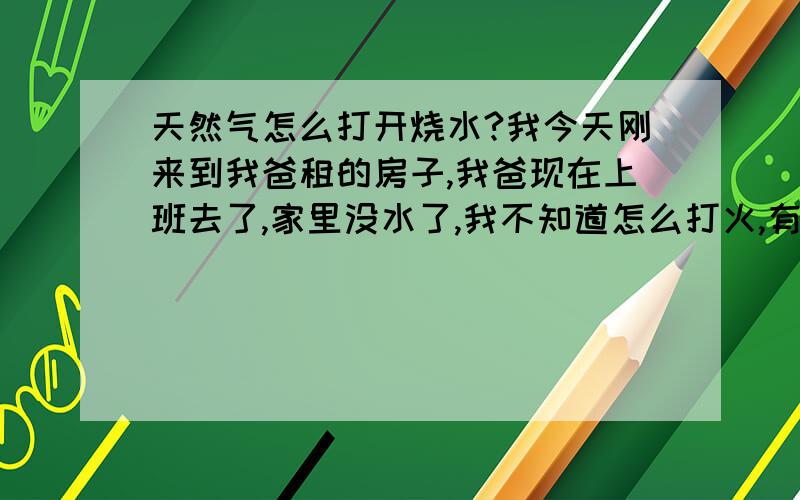 天然气怎么打开烧水?我今天刚来到我爸租的房子,我爸现在上班去了,家里没水了,我不知道怎么打火,有个天然气,上面写着14kw 使用天然气：冬—夏 火力调节：小—大 水温调节：低—高 到底