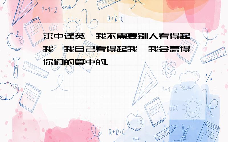 求中译英,我不需要别人看得起我,我自己看得起我,我会赢得你们的尊重的.