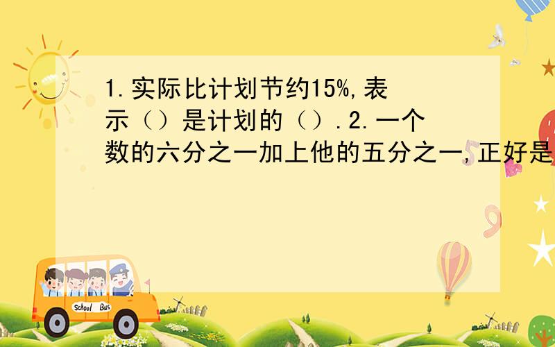 1.实际比计划节约15%,表示（）是计划的（）.2.一个数的六分之一加上他的五分之一,正好是三分之一的七之一,这个数是（）.3.一个两位数,除以9所得的商与余数相同,这个两位数最大是（）.4.