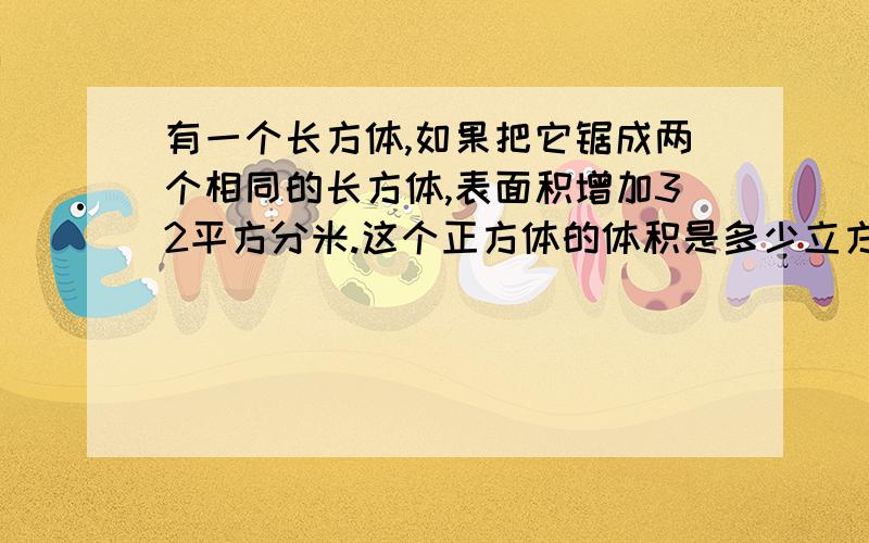 有一个长方体,如果把它锯成两个相同的长方体,表面积增加32平方分米.这个正方体的体积是多少立方分