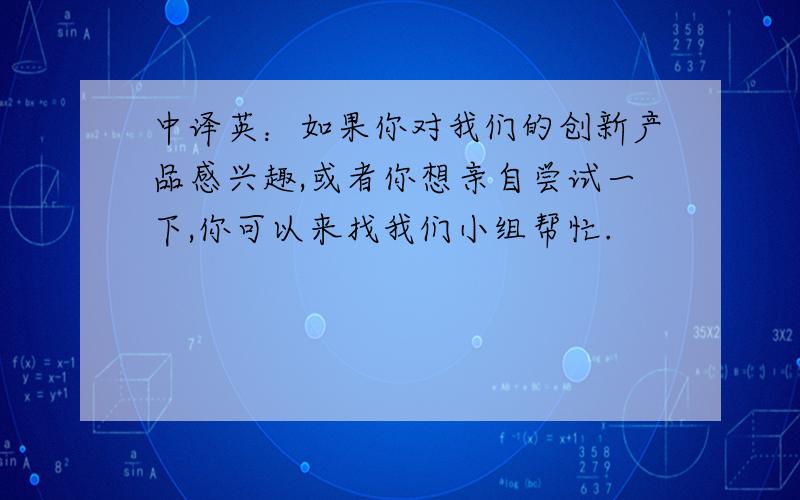 中译英：如果你对我们的创新产品感兴趣,或者你想亲自尝试一下,你可以来找我们小组帮忙.