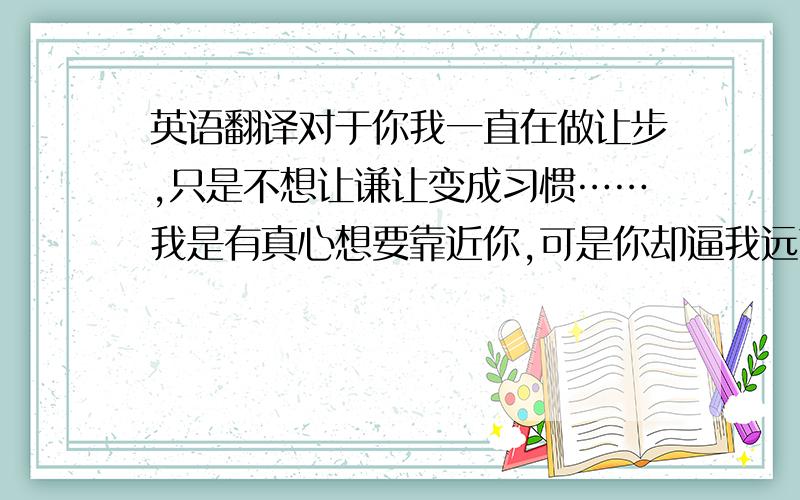 英语翻译对于你我一直在做让步,只是不想让谦让变成习惯……我是有真心想要靠近你,可是你却逼我远离你…… 要优美、煽情一点哦~