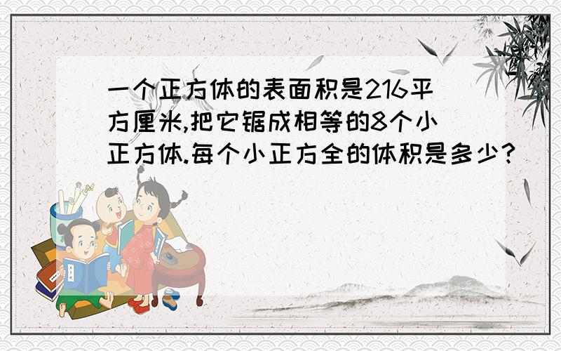 一个正方体的表面积是216平方厘米,把它锯成相等的8个小正方体.每个小正方全的体积是多少?