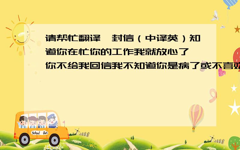 请帮忙翻译一封信（中译英）知道你在忙你的工作我就放心了,你不给我回信我不知道你是病了或不喜欢我,我不知道每天给你写信是否打扰了你, 我也是忙的每一天,除了做我每天必做的外,这