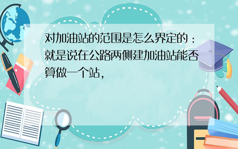 对加油站的范围是怎么界定的：就是说在公路两侧建加油站能否算做一个站,