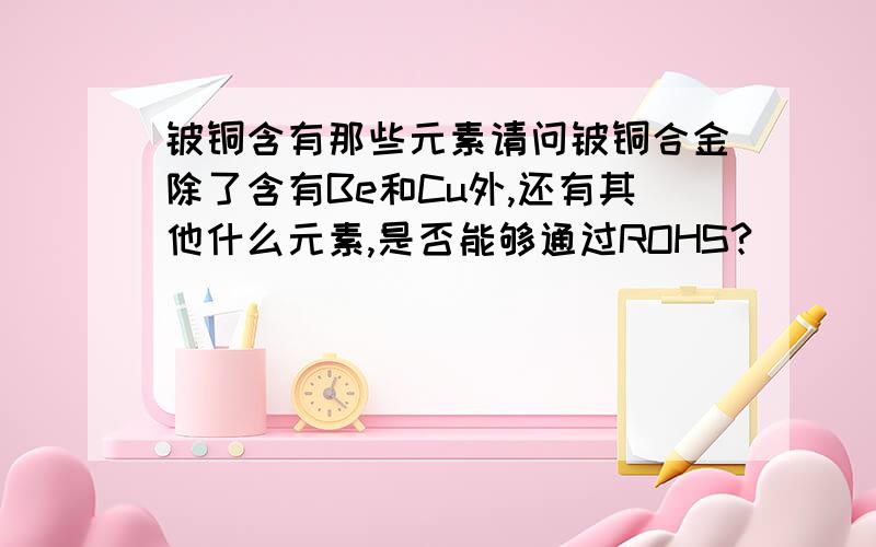 铍铜含有那些元素请问铍铜合金除了含有Be和Cu外,还有其他什么元素,是否能够通过ROHS?