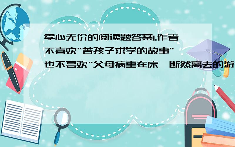 孝心无价的阅读题答案1.作者不喜欢“苦孩子求学的故事”,也不喜欢“父母病重在床,断然离去的游子”,这是为什么?2.“世上有些东西可以弥补,有些东西永无弥补……”你能举出一些例子谈