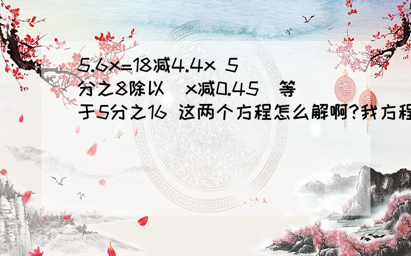 5.6x=18减4.4x 5分之8除以（x减0.45）等于5分之16 这两个方程怎么解啊?我方程不好 大家帮帮忙啊