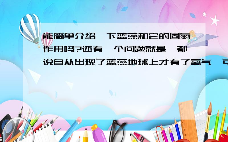 能简单介绍一下蓝藻和它的固氮作用吗?还有一个问题就是,都说自从出现了蓝藻地球上才有了氧气,可是蓝藻的代谢类型是需氧的,是怎么进化的呢?这两个问题希望能得到准确些的答案