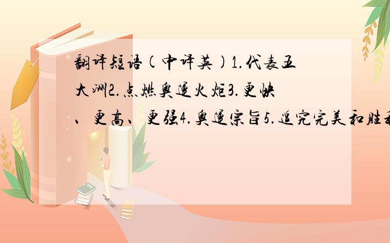 翻译短语(中译英)1.代表五大洲2.点燃奥运火炬3.更快、更高、更强4.奥运宗旨5.追究完美和胜利6.让球处在空中7.尽可能长久8.尽可能玩的开心越快越好!