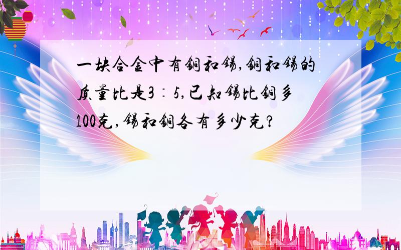 一块合金中有铜和锡,铜和锡的质量比是3∶5,已知锡比铜多100克,锡和铜各有多少克?