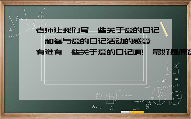 老师让我们写一些关于爱的日记,和参与爱的日记活动的感受,有谁有一些关于爱的日记啊!【最好是原创最好是原创,发一些网站也没关系,字数在600~800,如果好的另有追加30!还不错,有更好的吗?