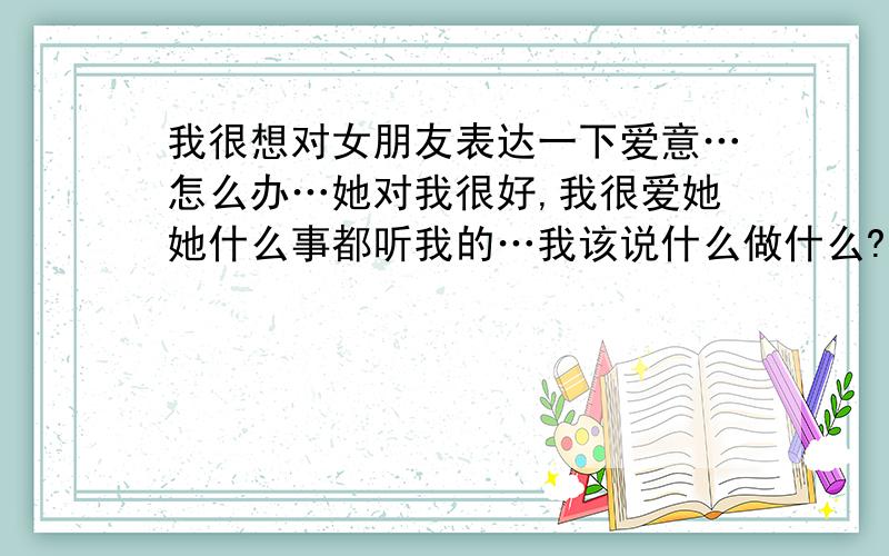 我很想对女朋友表达一下爱意…怎么办…她对我很好,我很爱她她什么事都听我的…我该说什么做什么?她会玩魔兽