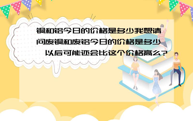 铜和铝今日的价格是多少我想请问废铜和废铝今日的价格是多少,以后可能还会比这个价格高么?