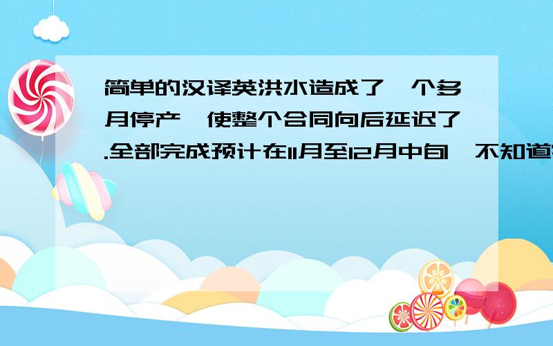 简单的汉译英洪水造成了一个多月停产,使整个合同向后延迟了.全部完成预计在11月至12月中旬,不知道客户能否接受.麻烦你跟客户解释一下,是自然灾害造成的设备损坏,生产延误,不能按时交