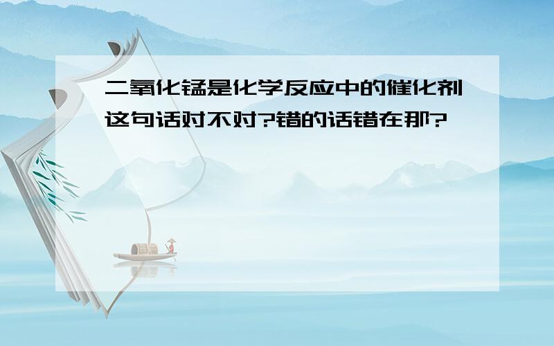 二氧化锰是化学反应中的催化剂这句话对不对?错的话错在那?