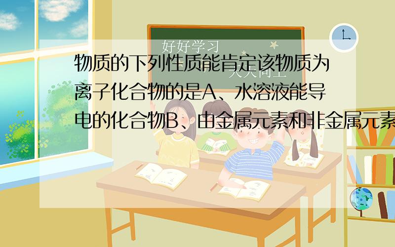 物质的下列性质能肯定该物质为离子化合物的是A、水溶液能导电的化合物B、由金属元素和非金属元素组成的化合物C、在熔化状态下能导电的化合物D、熔点高的物质哪个说明原因哦