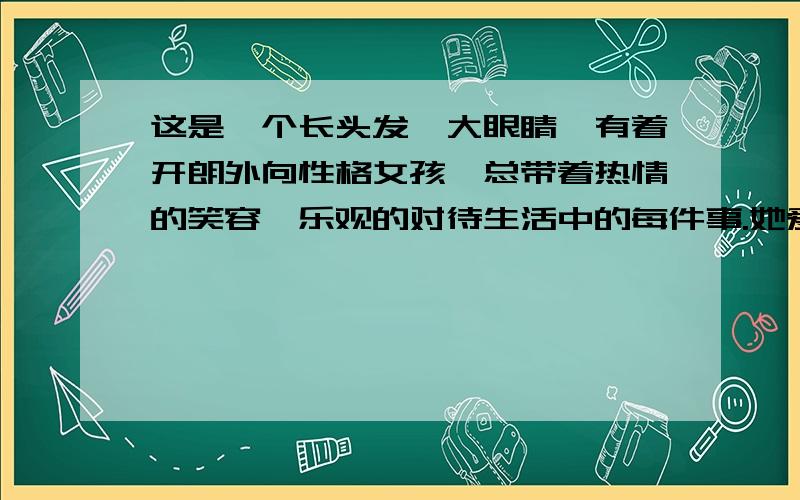 这是一个长头发、大眼睛,有着开朗外向性格女孩,总带着热情的笑容,乐观的对待生活中的每件事.她爱好文字,尤其对游记散文和历史类书籍情有独钟.喜欢自由的她,希望有一天能和三两好友一