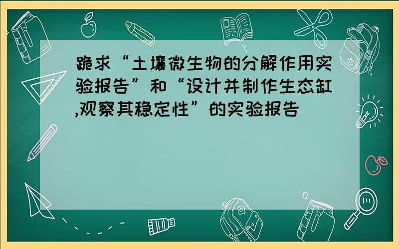 跪求“土壤微生物的分解作用实验报告”和“设计并制作生态缸,观察其稳定性”的实验报告