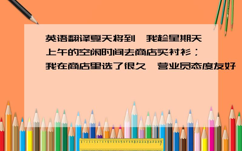 英语翻译夏天将到,我趁星期天上午的空闲时间去商店买衬衫；我在商店里选了很久,营业员态度友好,服务周到,我选到第五件才决定购买；这件浅蓝衬衫价格合理,经试穿很合身；我付了钱,营