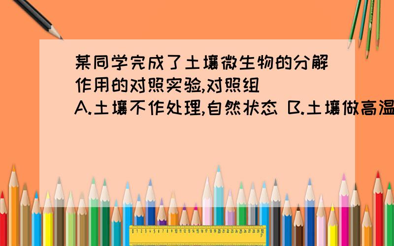 某同学完成了土壤微生物的分解作用的对照实验,对照组() A.土壤不作处理,自然状态 B.土壤做高温灭菌处理C.排除土壤微生物的作用 D.尽可能避免土壤理化性质的改变