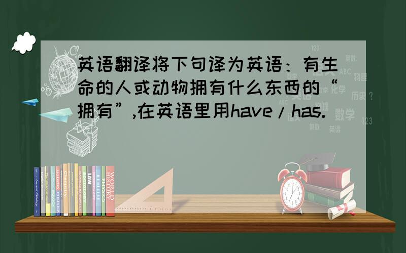 英语翻译将下句译为英语：有生命的人或动物拥有什么东西的“拥有”,在英语里用have/has.