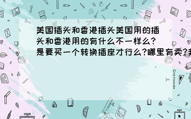 美国插头和香港插头美国用的插头和香港用的有什么不一样么?是要买一个转换插座才行么?哪里有卖?我想知道的就是如果在香港买了电器什么的,要带去美国用,该买转换插座么?在美国机场有