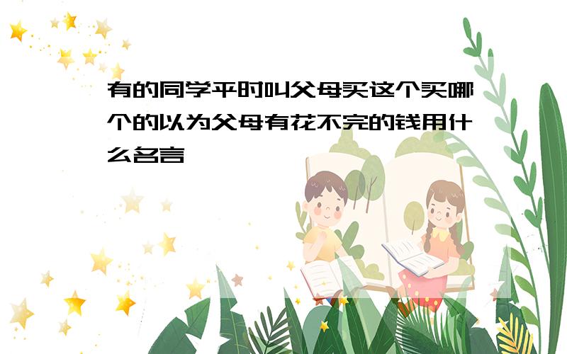 有的同学平时叫父母买这个买哪个的以为父母有花不完的钱用什么名言