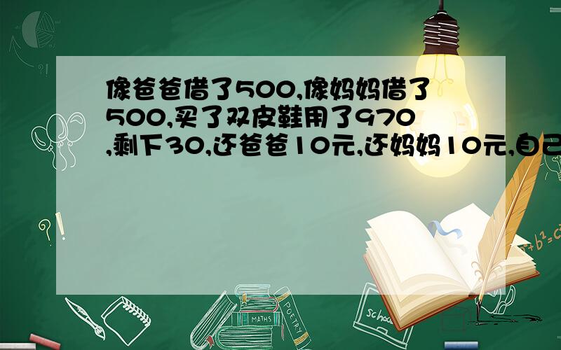 像爸爸借了500,像妈妈借了500,买了双皮鞋用了970,剩下30,还爸爸10元,还妈妈10元,自己剩下10元,...像爸爸借了500,像妈妈借了500,买了双皮鞋用了970,剩下30,还爸爸10元,还妈妈10元,自己剩下10元,欠爸