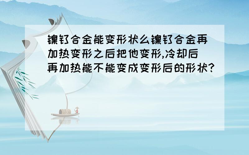 镍钛合金能变形状么镍钛合金再加热变形之后把他变形,冷却后再加热能不能变成变形后的形状?