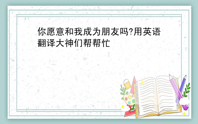 你愿意和我成为朋友吗?用英语翻译大神们帮帮忙