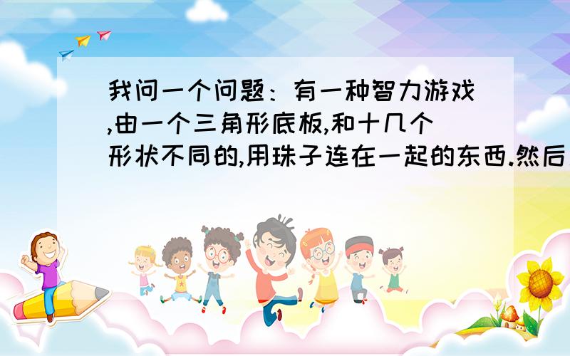 我问一个问题：有一种智力游戏,由一个三角形底板,和十几个形状不同的,用珠子连在一起的东西.然后用那些东西拼成三角形.有好几种方法!请问那是什么游戏,