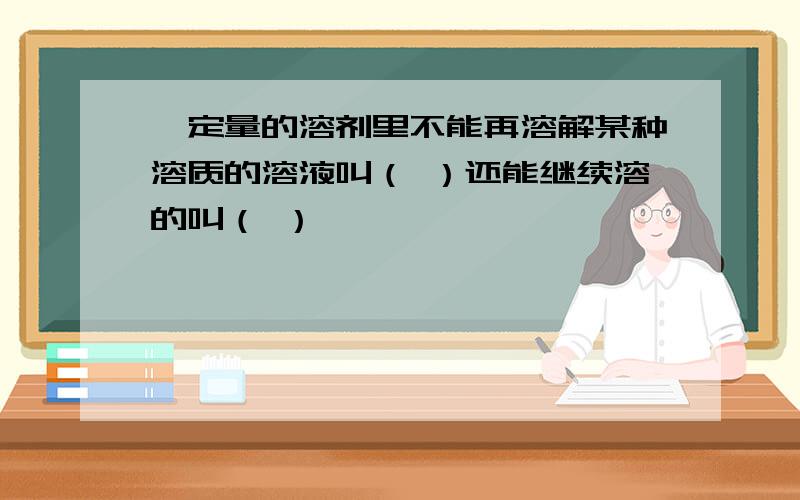 一定量的溶剂里不能再溶解某种溶质的溶液叫（ ）还能继续溶的叫（ ）